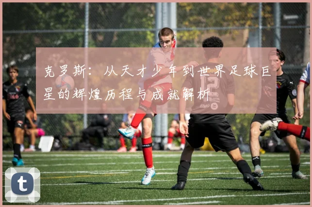 克罗斯：从天才少年到世界足球巨星的辉煌历程与成就解析
