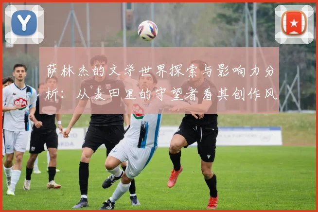 萨林杰的文学世界探索与影响力分析：从麦田里的守望者看其创作风格与主题