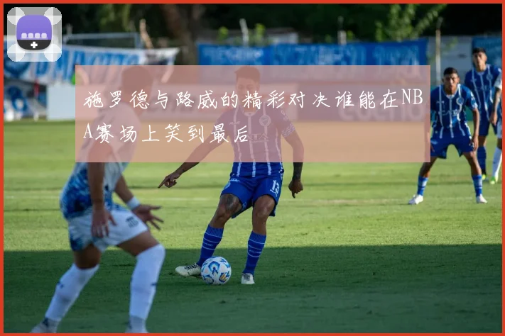 施罗德与路威的精彩对决谁能在NBA赛场上笑到最后