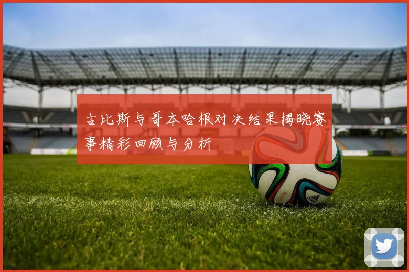 古比斯与哥本哈根对决结果揭晓赛事精彩回顾与分析