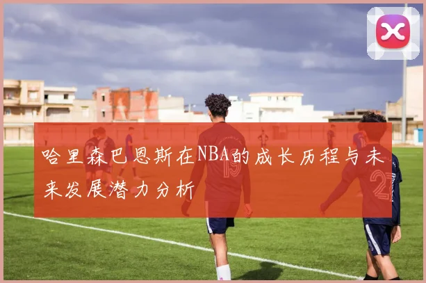 哈里森巴恩斯在NBA的成长历程与未来发展潜力分析