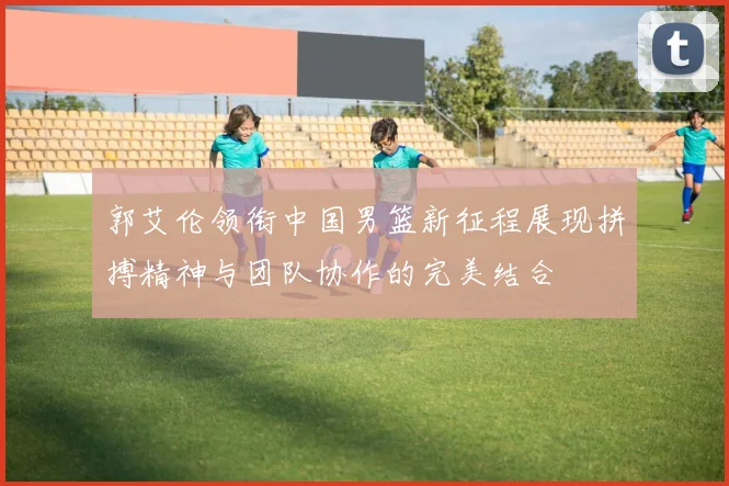 郭艾伦领衔中国男篮新征程展现拼搏精神与团队协作的完美结合