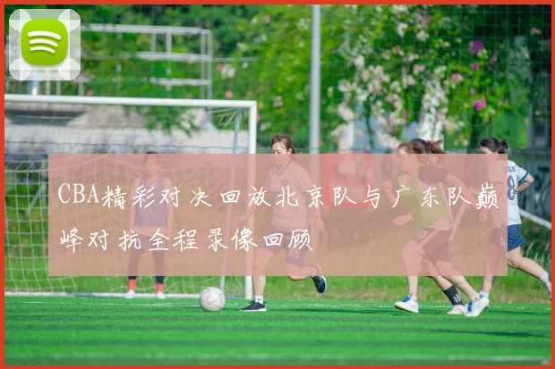 CBA精彩对决回放北京队与广东队巅峰对抗全程录像回顾