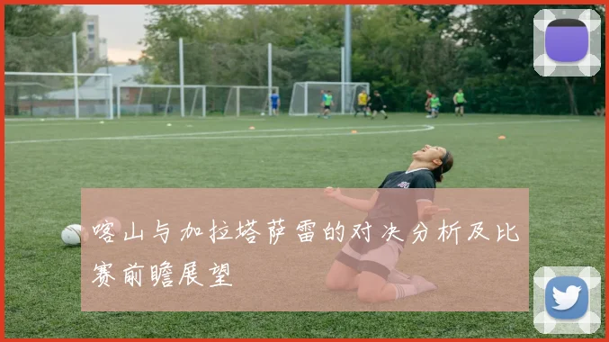 喀山与加拉塔萨雷的对决分析及比赛前瞻展望