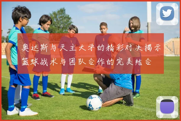 奥达斯与天主大学的精彩对决揭示篮球战术与团队合作的完美结合