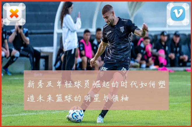 新秀及年轻球员崛起的时代如何塑造未来篮球的明星与领袖