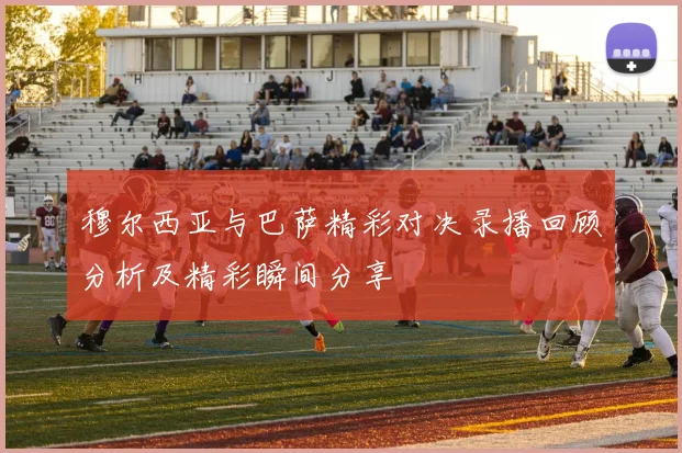 穆尔西亚与巴萨精彩对决录播回顾分析及精彩瞬间分享