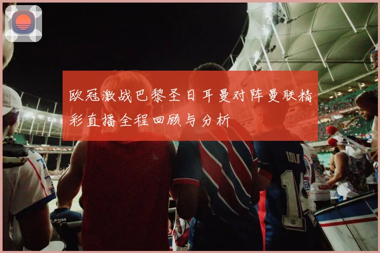 欧冠激战巴黎圣日耳曼对阵曼联精彩直播全程回顾与分析