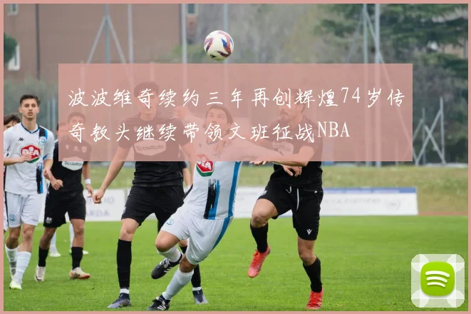 波波维奇续约三年再创辉煌74岁传奇教头继续带领文班征战NBA