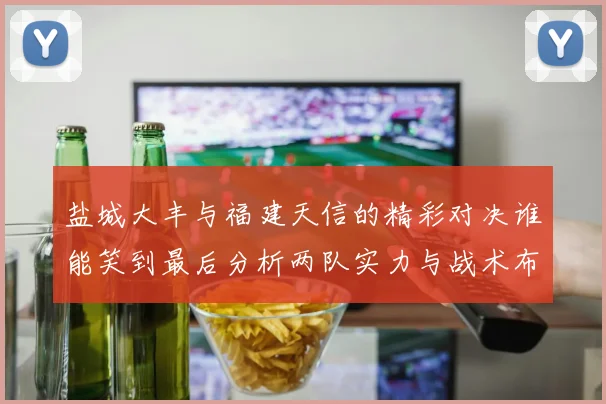盐城大丰与福建天信的精彩对决谁能笑到最后分析两队实力与战术布局
