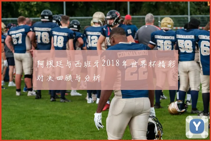 阿根廷与西班牙2018年世界杯精彩对决回顾与分析